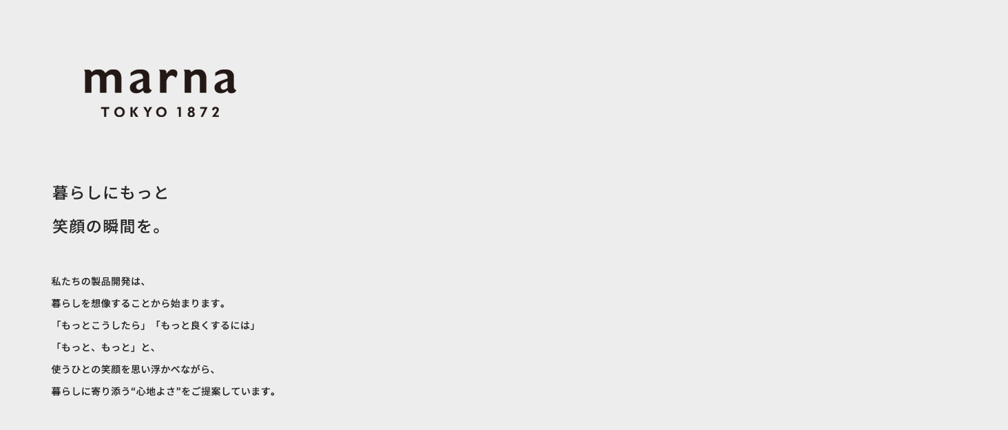 私たちの製品開発は、暮らしを想像することから始まります。「もっとこうしたら」「もっと良くするには」「もっと、もっと」と、使う人の笑顔を思い浮かべながら、暮らしに寄り添う”心地よさ”をご提案しています。
